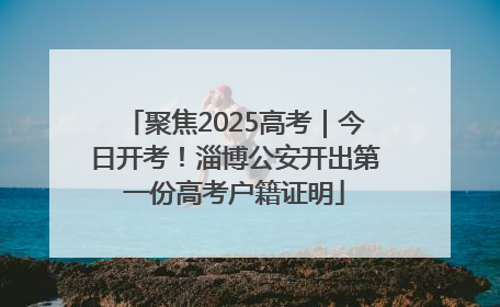 聚焦2025高考｜今日开考！淄博公安开出第一份高考户籍证明