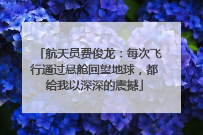 航天员费俊龙：每次飞行通过悬舱回望地球，都给我以深深的震撼