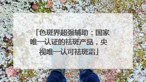 色斑界超强辅助：国家唯一认证的祛斑产品，央视唯一认可祛斑霜