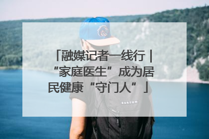 融媒记者一线行｜“家庭医生”成为居民健康“守门人”