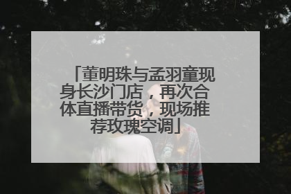 董明珠与孟羽童现身长沙门店，再次合体直播带货，现场推荐玫瑰空调