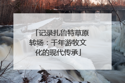 记录扎鲁特草原转场：千年游牧文化的现代传承