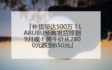 补货量达500万？LABUBU预售发货排到9月底！黄牛价从2800元跌到650元