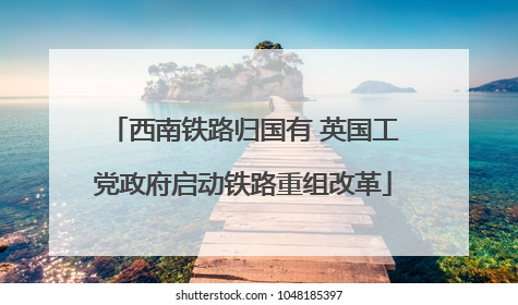 西南铁路归国有 英国工党政府启动铁路重组改革