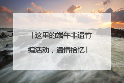 这里的端午非遗竹编活动，温情拾忆