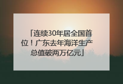连续30年居全国首位！广东去年海洋生产总值破两万亿元