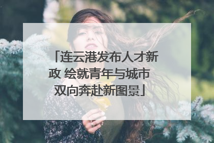 连云港发布人才新政 绘就青年与城市双向奔赴新图景