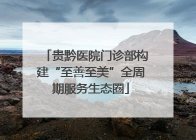 贵黔医院门诊部构建“至善至美”全周期服务生态圈