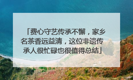 费心守艺传承不懈，家乡名茶香远益清，这位非遗传承人很忙碌也很值得总结