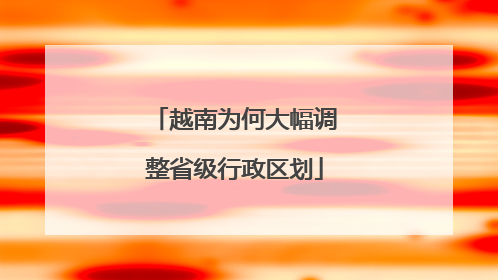 越南为何大幅调整省级行政区划