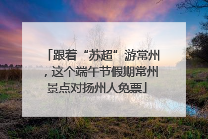 跟着“苏超”游常州，这个端午节假期常州景点对扬州人免票