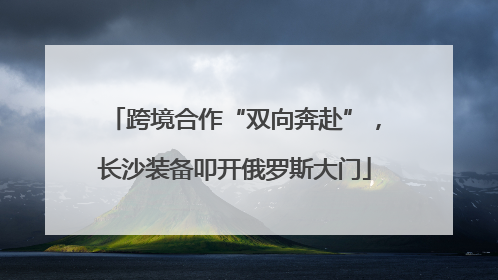 跨境合作“双向奔赴”，长沙装备叩开俄罗斯大门