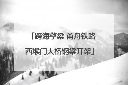 跨海擎梁 甬舟铁路西堠门大桥钢梁开架