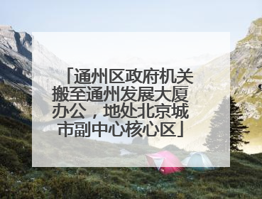 通州区政府机关搬至通州发展大厦办公，地处北京城市副中心核心区
