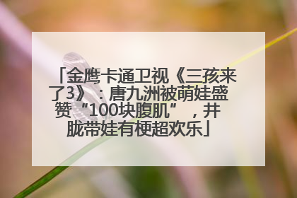 金鹰卡通卫视《三孩来了3》：唐九洲被萌娃盛赞“100块腹肌”，井胧带娃有梗超欢乐