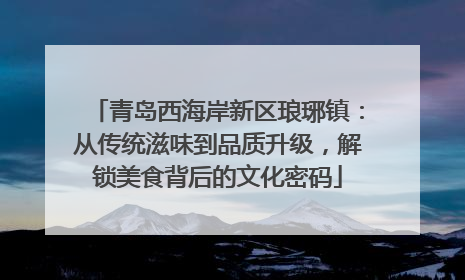 青岛西海岸新区琅琊镇：从传统滋味到品质升级，解锁美食背后的文化密码
