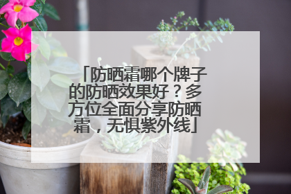 防晒霜哪个牌子的防晒效果好？多方位全面分享防晒霜，无惧紫外线