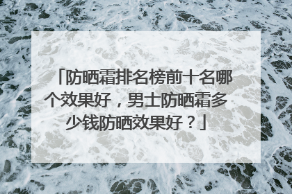 防晒霜排名榜前十名哪个效果好，男士防晒霜多少钱防晒效果好？