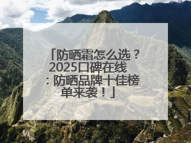 防晒霜怎么选？2025口碑在线：防晒品牌十佳榜单来袭！