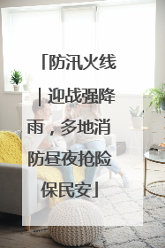 防汛火线｜迎战强降雨，多地消防昼夜抢险保民安