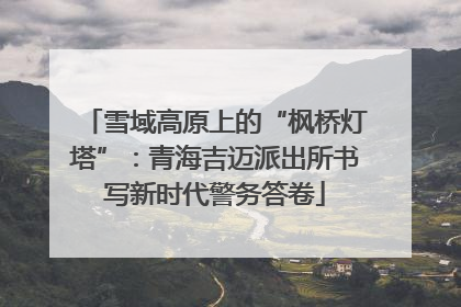 雪域高原上的“枫桥灯塔”：青海吉迈派出所书写新时代警务答卷