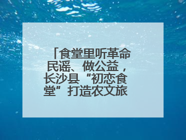 食堂里听革命民谣、做公益，长沙县“初恋食堂”打造农文旅融合新地标