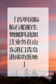 首单国际航行船舶生物燃料油加注业务在山东港口青岛港成功落地