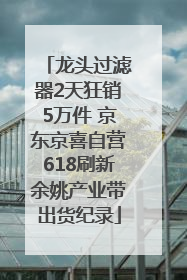 龙头过滤器2天狂销5万件 京东京喜自营618刷新余姚产业带出货纪录