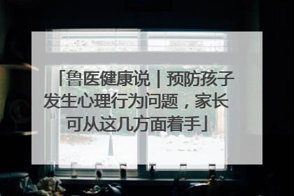 鲁医健康说｜预防孩子发生心理行为问题，家长可从这几方面着手