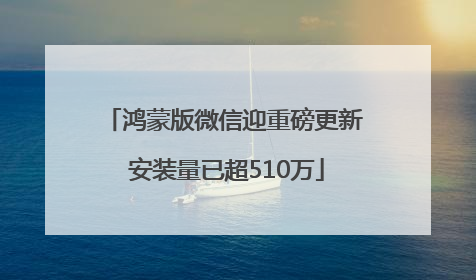 鸿蒙版微信迎重磅更新 安装量已超510万