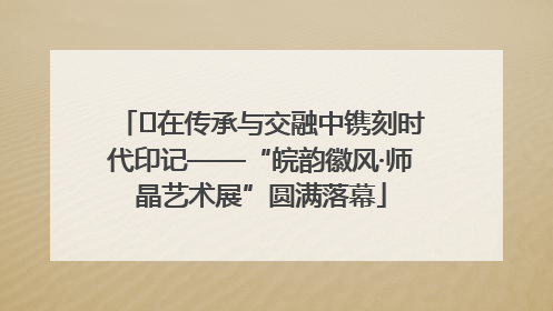﻿在传承与交融中镌刻时代印记——“皖韵徽风·师晶艺术展”圆满落幕