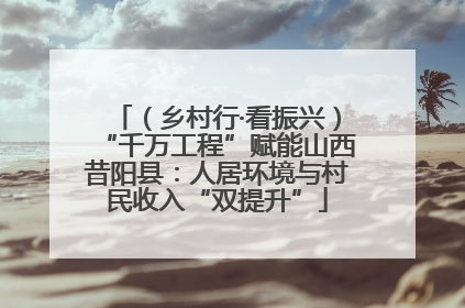（乡村行·看振兴）“千万工程”赋能山西昔阳县：人居环境与村民收入“双提升”