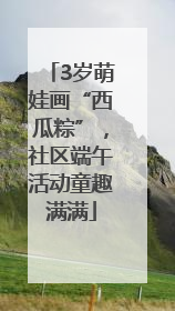3岁萌娃画“西瓜粽”，社区端午活动童趣满满