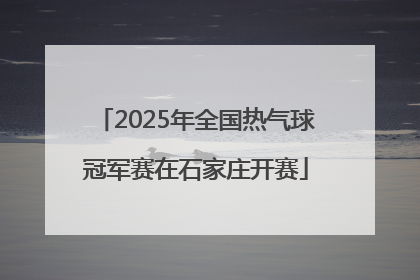 2025年全国热气球冠军赛在石家庄开赛