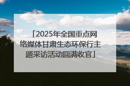 2025年全国重点网络媒体甘肃生态环保行主题采访活动圆满收官
