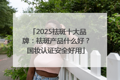 2025祛斑十大品牌：祛斑产品什么好？国妆认证安全好用