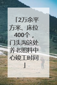 2万余平方米、床位400个，门头沟这处养老照料中心竣工时间