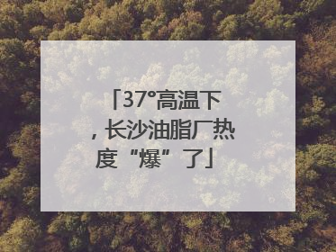 37°高温下，长沙油脂厂热度“爆”了