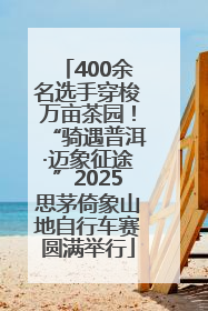 400余名选手穿梭万亩茶园！“骑遇普洱·迈象征途”2025思茅倚象山地自行车赛圆满举行