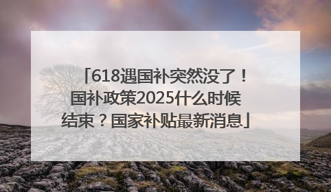 618遇国补突然没了！国补政策2025什么时候结束？国家补贴最新消息