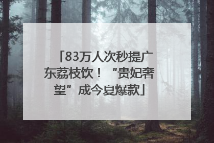 83万人次秒提广东荔枝饮！“贵妃奢望”成今夏爆款