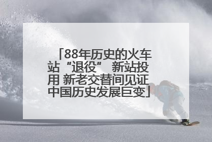 88年历史的火车站“退役” 新站投用 新老交替间见证中国历史发展巨变